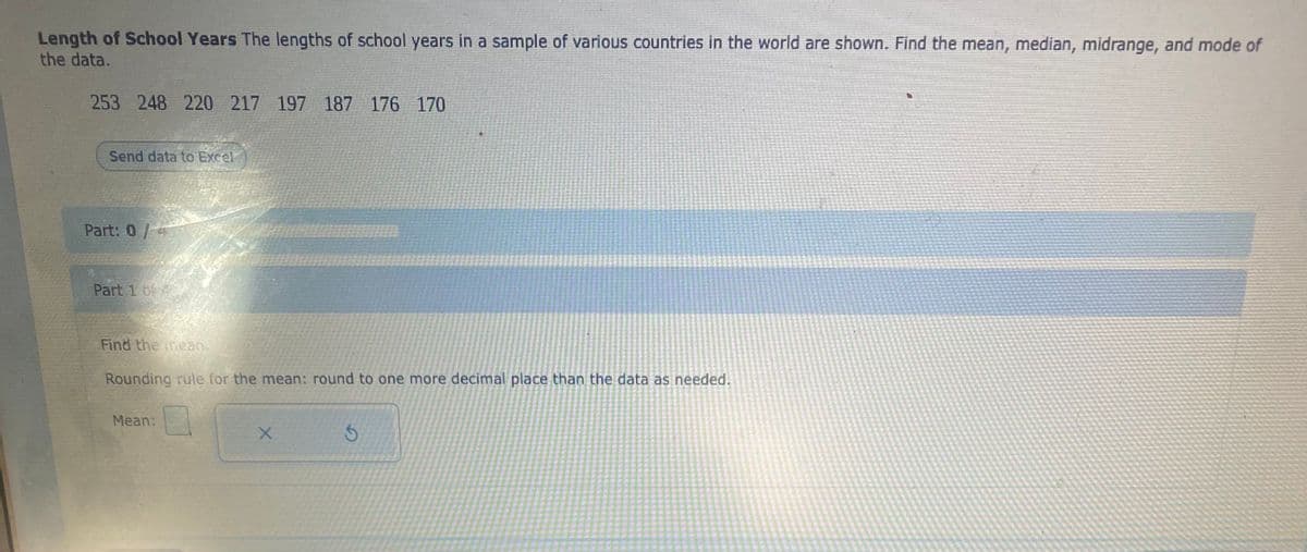 Length of School Years The lengths of school years in a sample of various countries in the world are shown. Find the mean, median, midrange, and mode of
the data.
253 248 220 217 197 187 176 170
Send data to Excel
Part: 0/4
Part 1 of
Find the mean.
Rounding rule for the mean: round to one more decimal place than the data as needed.
Mean:
