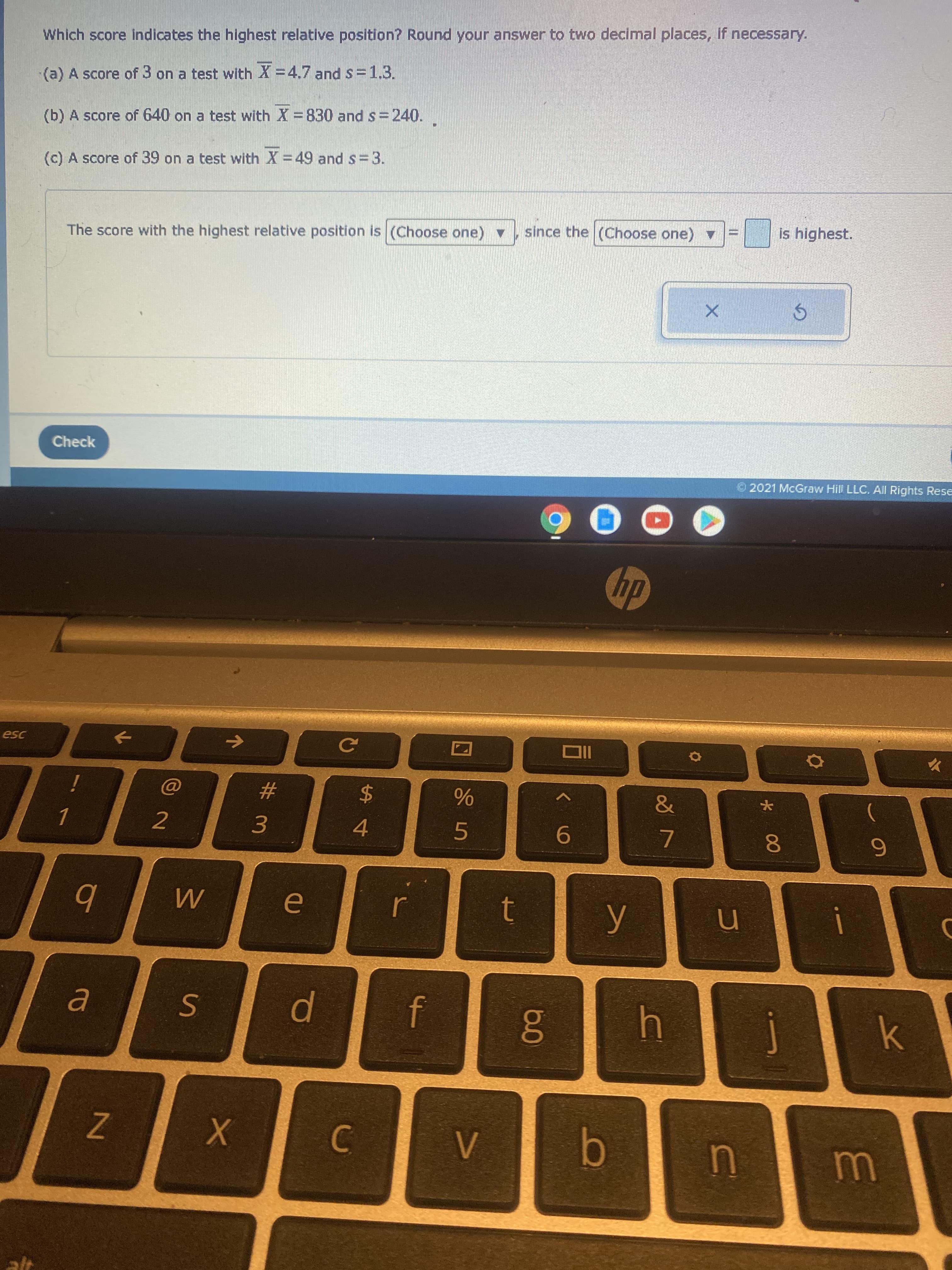 * 00
II
SI
ZN
Which score indicates the highest relative position? Round your answer to two decimal places, if necessary.
(a) A score of 3 on a test with X =4.7 and s=1,3.
(b) A score of 640 on a test with X=830 and s=240.
(c) A score of 39 on a test with X =49 and s=3.
The score with the highest relative position is (Choose one) v
since the (Choose one)
is highest.
Check
2021 McGraw Hill LLC. All Rights Rese
dy
2
#
3.
4.
5.
9-
7.
b
t
0
C.
b.
