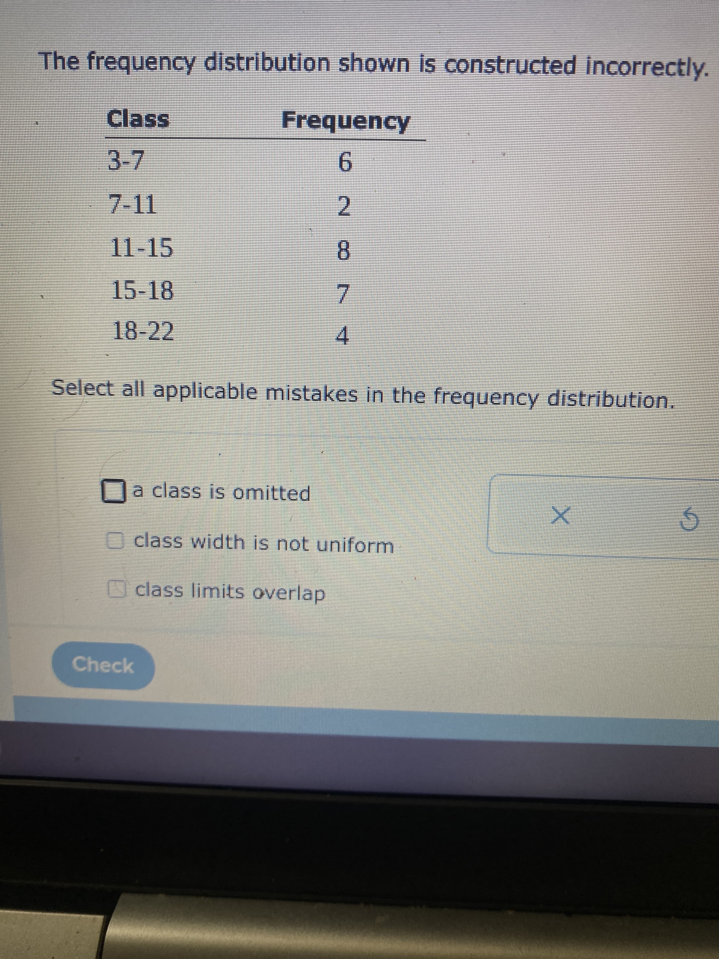 7.
The frequency distribution shown is constructed Incorrectly.
Class
Frequency
3-7
6-
2.
11-15
8.
15-18
18-22
4.
Select all applicable mistakes in the frequency distribution.
Da class is omitted
class width is not uniform
class limits overlap
Check
