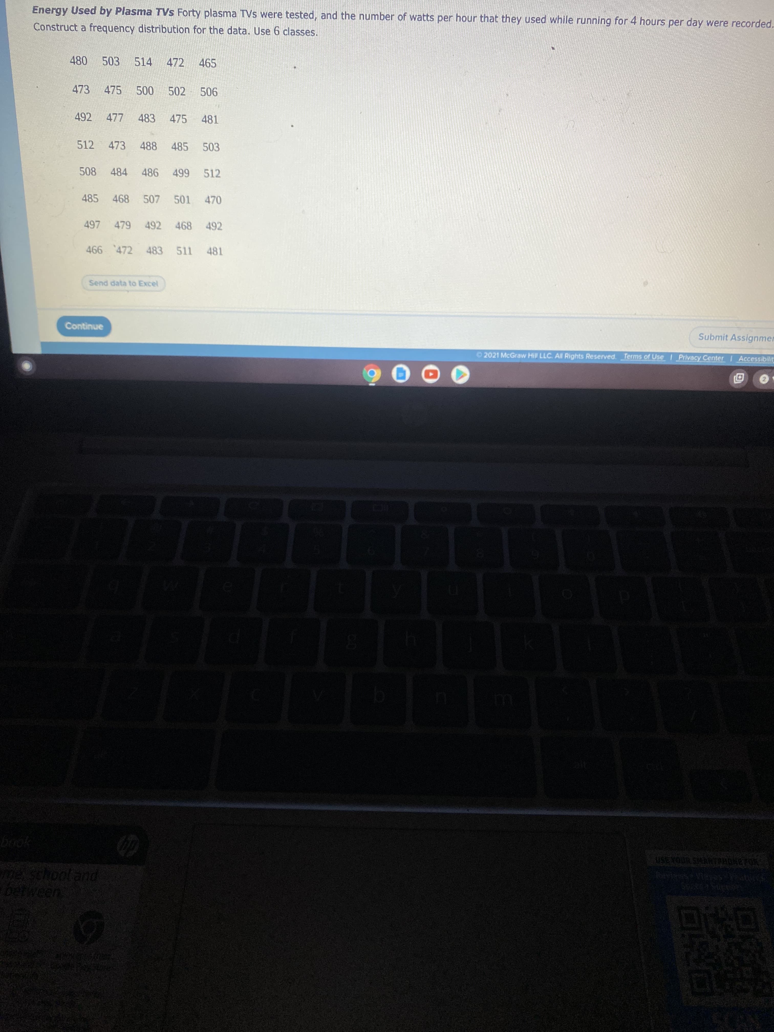 Energy Used by Plasma TVS Forty plasma TVs were tested, and the number of watts per hour that they used while running for 4 hours per day were recorded.
Construct a frequency distribution for the data. Use 6 classes.
480
503
514
472
465
473
475
000
502
90
492
477
483 475
481
512 473 488 485 503
508 484 486 499 512
485 468 507 501 470
497 479 492 468 492
466 472 483 511 481
Send data to Excel
Continue
Submit Assignmer
© 2021 McGraw Hill LLC. All Rights Reserved. Terms of Use Privacy Center Accessibilit
ess
USETOUR SARTPHONEFOR
schooland
ween
