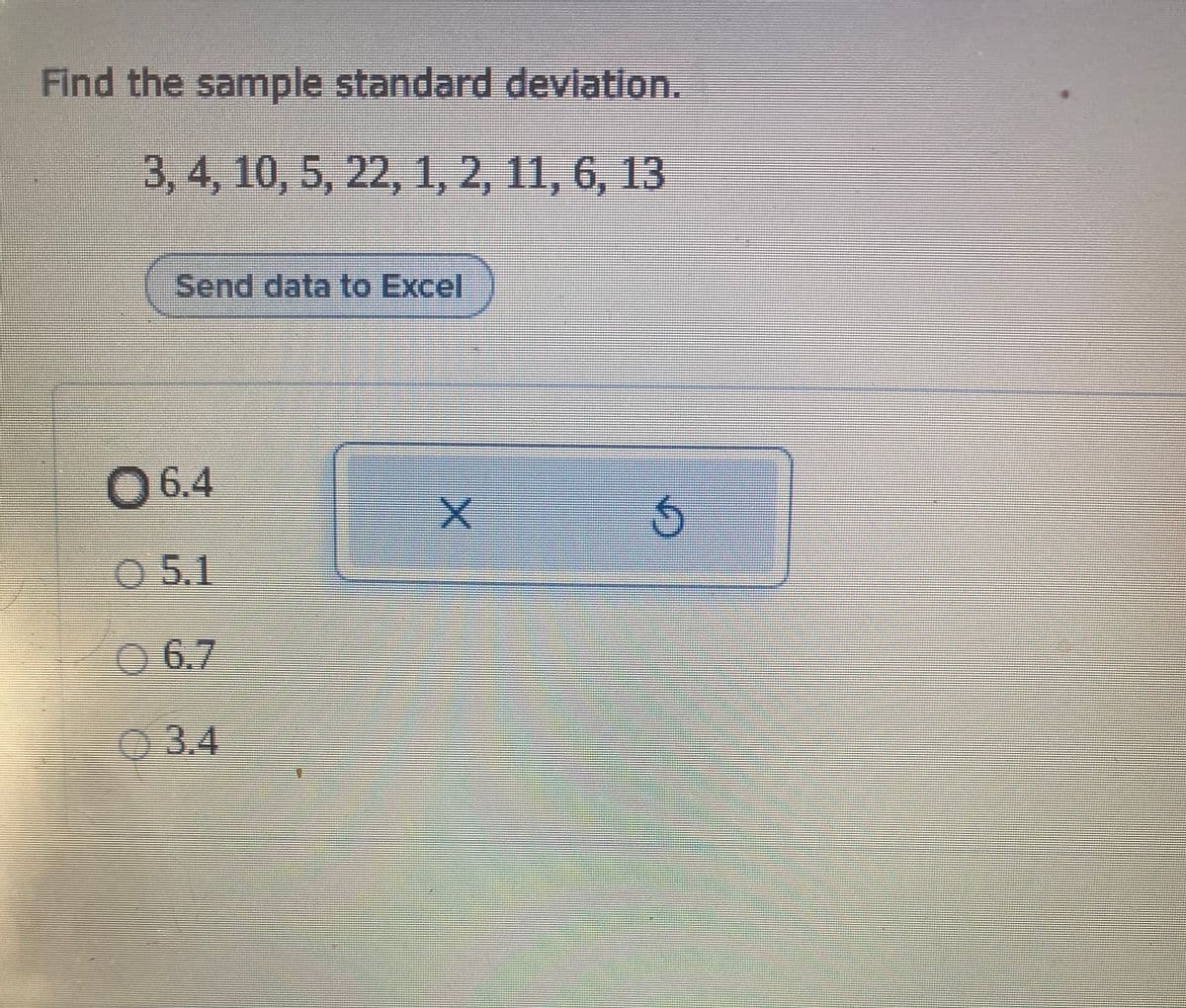 Find the sample standard devlation.
3, 4, 10, 5, 22, 1, 2, 11, 6, 13
Send data to Excel
06.4
0 5.1
O 6.7
03.4
