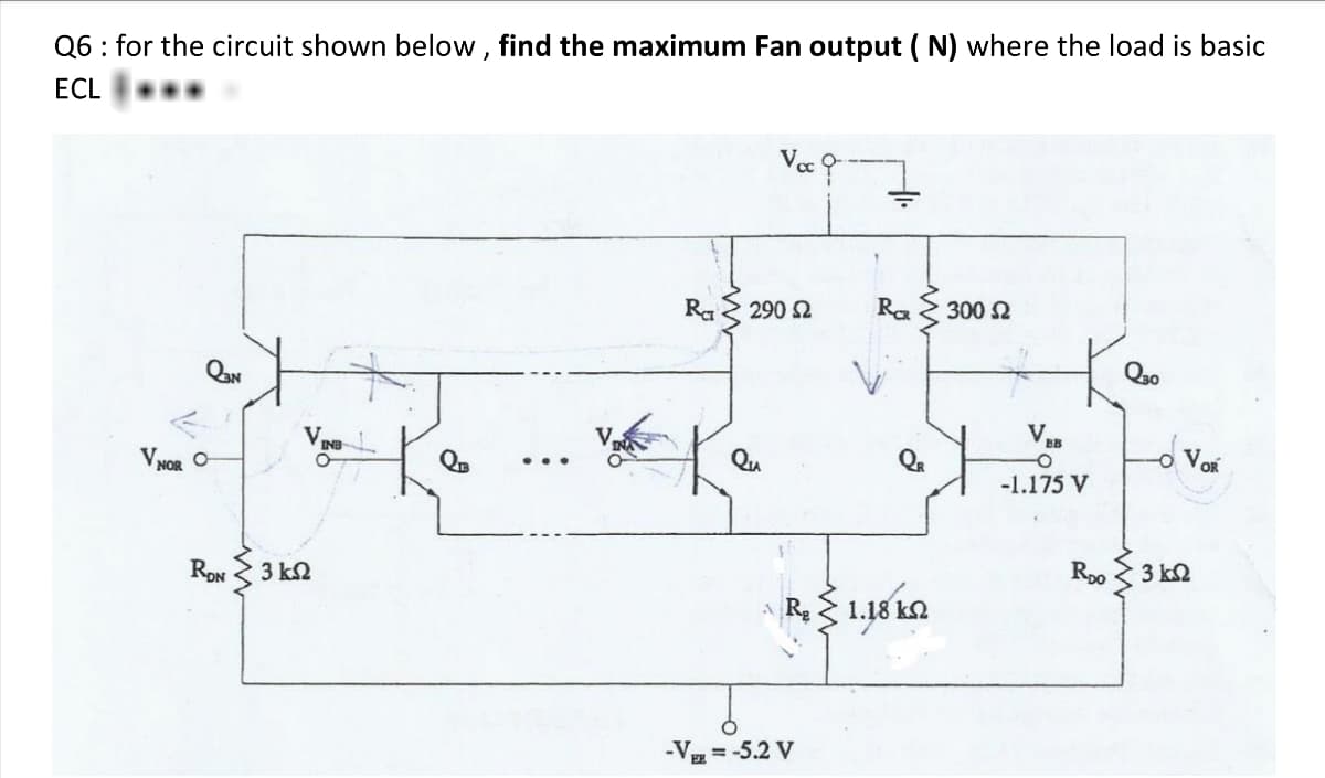 Q6: for the circuit shown below, find the maximum Fan output (N) where the load is basic
ECL
Voc
V NOR
RDN 3 k
VING
QIB
Ra
290 Ω
RCR
300 Ω
Q30
VEB
VOR
-0
-1.175 V
-VEE = -5.2 V
RDO
3 ΚΩ
1.18 kn
