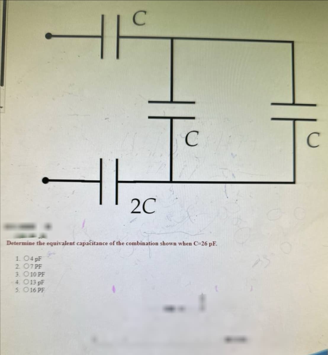 C
F
2C
C
C
Determine the equivalent capacitance of the combination shown when C=26 pF.
1. O4 pF
2. 07 PF
3. O 10 PF
4. O13 pF
5. 016 PF