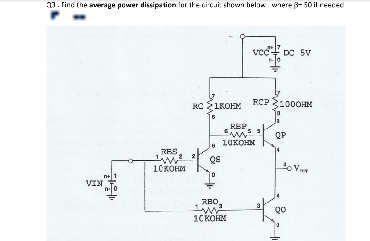 Q3. Find the average power dissipation for the circuit shown below. where ẞ= 50 if needed
n+ 1
VIN
n-0
RBS
m²
10KOHM
n+
VCCDC 5V
10
RC
1KOHM
RCP 1000HM
6
8
RBP
6
6 www
10KOHM
5
5
QP
4
2
QS
0
40 VOUT
1
RBO3
www
3
10KOHM
0