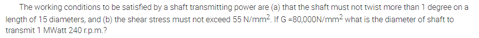 The working conditions to be satisfied by a shaft transmitting power are (a) that the shaft must not twist more than 1 degree on a
length of 15 diameters, and (b) the shear stress must not exceed 55 N/mm2. If G =80,00ON/mm2 what is the diameter of shaft to
transmit 1 MWatt 240 r.p.m.?
