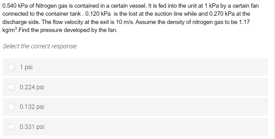 0.540 kPa of Nitrogen gas is contained in a certain vessel. It is fed into the unit at 1 kPa by a certain fan
connected to the container tank. 0.120 kPa is the lost at the suction line while and 0.270 kPa at the
discharge side. The flow velocity at the exit is 10 m/s. Assume the density of nitrogen gas to be 1.17
kg/m³. Find the pressure developed by the fan.
Select the correct response:
1 psi
0.224 psi
0.132 psi
0.331 psi