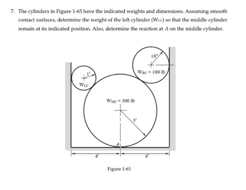 7. The cylinders in Figure 1-65 have the indicated weights and dimensions. Assuming smooth
contact surfaces, determine the weight of the left cylinder (Wic) so that the middle cylinder
remain at its indicated position. Also, determine the reaction at A on the middle cylinder.
18
WRC - 100 lb
WLC
WMC-300 Ib
Figure 1-65
