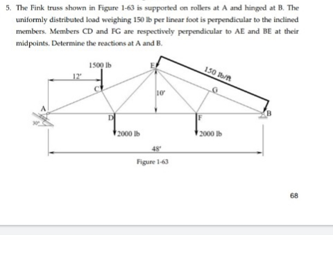 5. The Fink truss shown in Figure 1-63 is supported on rollers at A and hinged at B. The
uniformly distributed load weighing 150 lb per linear foot is perpendicular to the inclined
members. Members CD and FG are respectively perpendicular to AE and BE at their
midpoints. Determine the reactions at A and B.
1500 Ib
12
150 b/t
10
F
2000 lb
2000 lb
48
Figure 1-63
68
