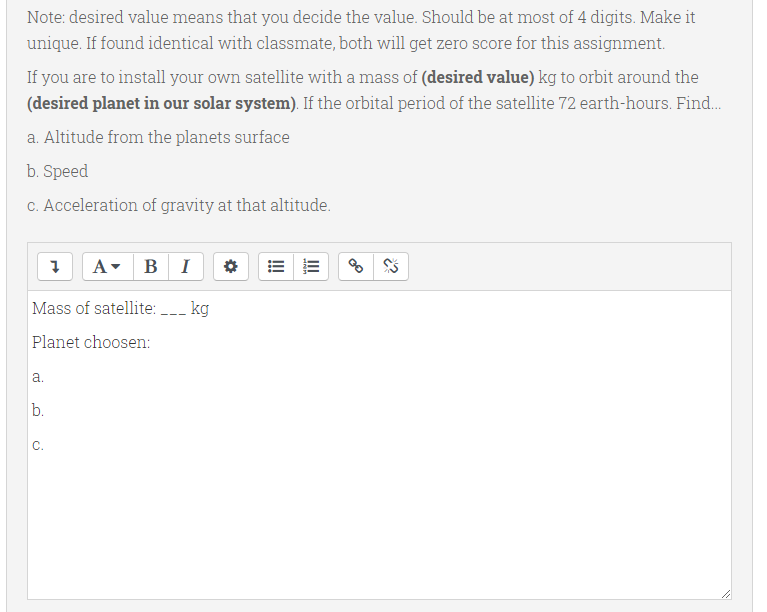 Note: desired value means that you decide the value. Should be at most of 4 digits. Make it
unique. If found identical with classmate, both will get zero score for this assignment.
If you are to install your own satellite with a mass of (desired value) kg to orbit around the
(desired planet in our solar system). If the orbital period of the satellite 72 earth-hours. Find.
a. Altitude from the planets surface
b. Speed
C. Acceleration of gravity at that altitude.
A
в I
Mass of satellite: -_ kg
Planet choosen:
a.
b.
C.
II
!
