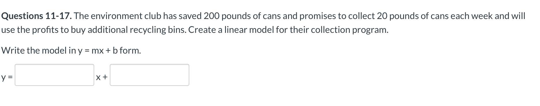 Questions 11-17. The environment club has saved 200 pounds of cans and promises to collect 20 pounds of cans each week and will
use the profits to buy additional recycling bins. Create a linear model for their collection program.
Write the model in y = mx + b form.
X+
