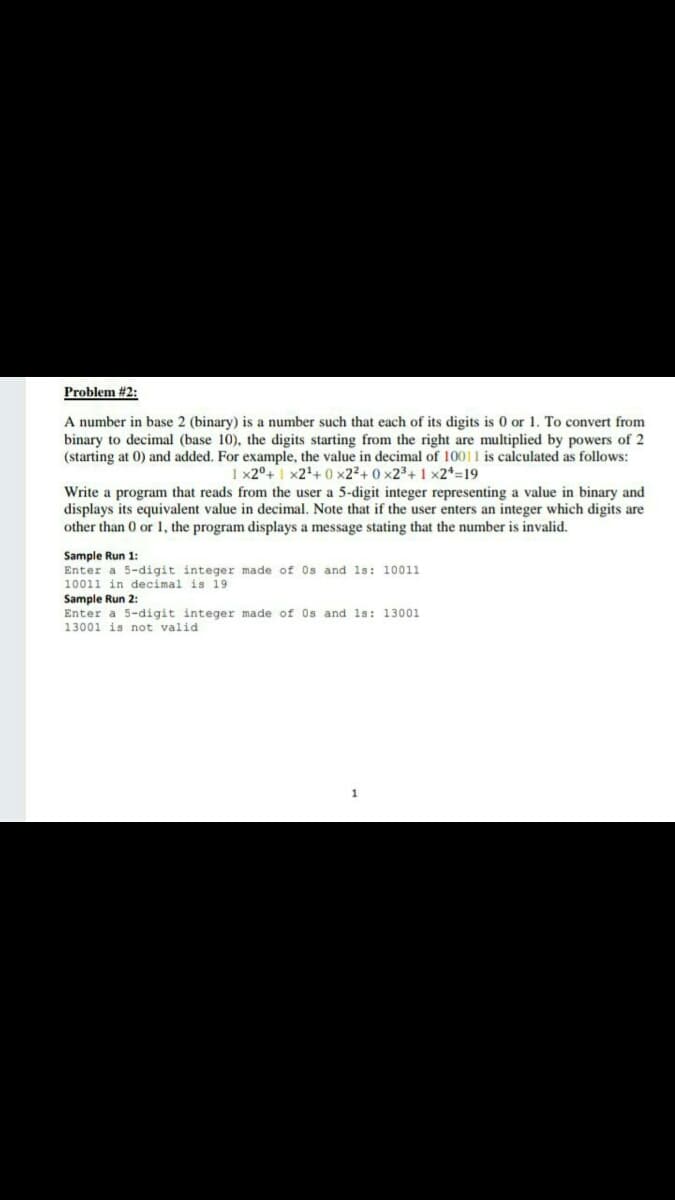 Problem #2:
A number in base 2 (binary) is a number such that each of its digits is 0 or 1. To convert from
binary to decimal (base 10), the digits starting from the right are multiplied by powers of 2
(starting at 0) and added. For example, the value in decimal of 10011 is calculated as follows:
1 x2°+1 x2+ 0 x22+ 0 x23+ 1 x2*=19
Write a program that reads from the user a 5-digit integer representing a value in binary and
displays its equivalent value in decimal. Note that if the user enters an integer which digits are
other than 0 or 1, the program displays a message stating that the number is invalid.
Sample Run 1:
Enter a 5-digit integer made of Os and 1s: 10011
10011 in decimal is l9
Sample Run 2:
Enter a 5-digit integer made of Os and 1s: 13001
13001 is not valid
