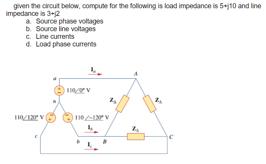 given the circuit below, compute for the following is load impedance is 5+j10 and line
impedance is 3+j2
a. Source phase voltages
b. Source line voltages
c. Line currents
d. Load phase currents
Ia
A
110/0° V
110/120° V
n
110/-120° V
Ib
b
B
Ic
20
ZA
ZA
C