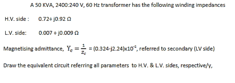 A 50 KVA, 2400:240 V, 60 Hz transformer has the following winding impedances
H.V. side:
0.72+ j0.92
L.V. side:
0.007 + j0.009 2
Magnetising admittance, Y₁ = // = (0.324-j2.24)x102, referred to secondary (LV side)
Zc
Draw the equivalent circuit referring all parameters to H.V. & L.V. sides, respective/y,