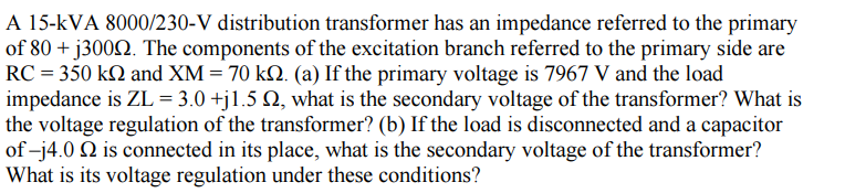 A 15-kVA 8000/230-V distribution transformer has an impedance referred to the primary
of 80 + j3000. The components of the excitation branch referred to the primary side are
RC = 350 kn and XM = 70 k. (a) If the primary voltage is 7967 V and the load
impedance is ZL = 3.0 +j1.5 №, what is the secondary voltage of the transformer? What is
the voltage regulation of the transformer? (b) If the load is disconnected and a capacitor
of-j4.0 2 is connected in its place, what is the secondary voltage of the transformer?
What is its voltage regulation under these conditions?