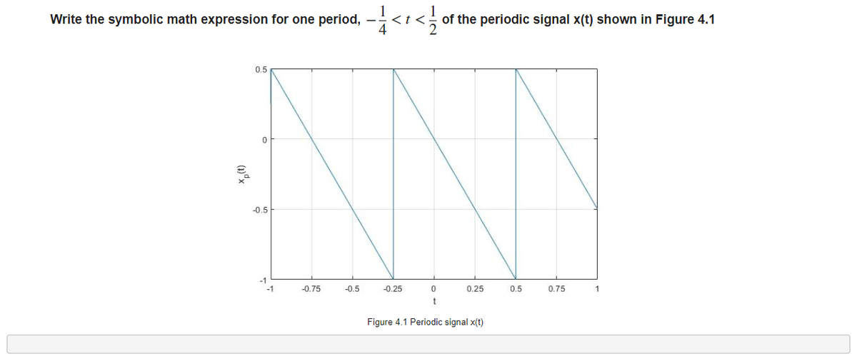 Write the symbolic math expression for one period, -< </
<t<
of the periodic signal x(t) shown in Figure 4.1
0.5
0
-0.5
-0.25
0
0.25
0.5
0.75
1
t
Figure 4.1 Periodic signal x(t)
-1
-1
-0.75
-0.5