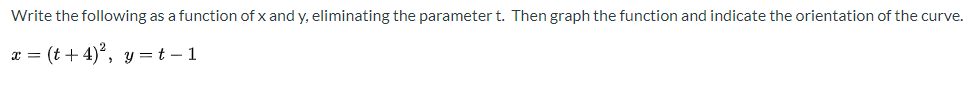 **Problem Statement:**

Write the following as a function of \( x \) and \( y \), eliminating the parameter \( t \). Then graph the function and indicate the orientation of the curve.

\[
x = (t + 4)^2, \quad y = t - 1
\]

**Solution Steps:**

1. **Express \( t \) in terms of \( y \):**

   From the equation \( y = t - 1 \), solve for \( t \):
   \[
   t = y + 1
   \]

2. **Substitute \( t \) into the equation for \( x \):**

   Substitute \( t = y + 1 \) into the equation \( x = (t + 4)^2 \):
   \[
   x = ((y + 1) + 4)^2 = (y + 5)^2
   \]

3. **Final form of the function:**

   The equation of the curve in terms of \( x \) and \( y \) is:
   \[
   x = (y + 5)^2
   \]

4. **Graphing the Function:**

   - The equation \( x = (y + 5)^2 \) represents a parabola that opens to the right. 
   - The vertex of this parabola is at \( (0, -5) \).
   - The parabola will have a vertical line of symmetry along \( y = -5 \).

**Orientation of the Curve:**

- As \( t \) increases from negative infinity to positive infinity, \( y = t - 1 \) will also increase from negative infinity.
- Consequently, as \( y \) increases, \( x = (y + 5)^2 \) increases, indicating the curve moves to the right.
  
In summary, the solution has transformed the parametric equations into the Cartesian form, and the resulting parabola opens to the right with a vertex at \( (0, -5) \). The orientation indicates movement from left to right as \( t \) increases.