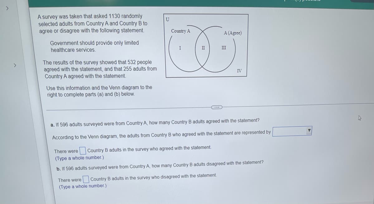 >
>
A survey was taken that asked 1130 randomly
selected adults from Country A and Country B to
agree or disagree with the following statement.
Government should provide only limited
healthcare services.
The results of the survey showed that 532 people
agreed with the statement, and that 255 adults from
Country A agreed with the statement.
IV
Use this information and the Venn diagram to the
right to complete parts (a) and (b) below.
a. If 596 adults surveyed were from Country A, how many Country B adults agreed with the statement?
According to the Venn diagram, the adults from Country B who agreed with the statement are represented by
There were Country B adults in the survey who agreed with the statement.
(Type a whole number.)
b. If 596 adults surveyed were from Country A, how many Country B adults disagreed with the statement?
There were Country B adults in the survey who disagreed with the statement.
(Type a whole number.)
U
Country A
I
A (Agree)
III