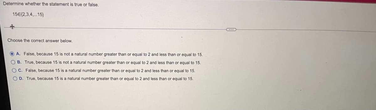Determine whether the statement is true or false.
15E(2,3,4,.15)
Choose the correct answer below.
O A. False, because 15 is not a natural number greater than or equal to 2 and less than or equal to 15.
O B. True, because 15 is not a natural number greater than or equal to 2 and less than or equal to 15.
O C. False, because 15 is a natural number greater than or equal to 2 and less than or equal to 15.
O D. True, because 15 is a natural number greater than or equal to 2 and less than or equal to 15.
