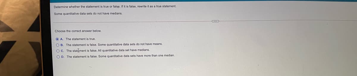 Determine whether the statement is true or false. If it is false, rewrite it as a true statement.
Some quantitative data sets do not have medians.
Choose the correct answer below.
O A. The statement is true.
O B. The statement is false. Some quantitative data sets do not have means.
O C. The statement is false. All quantitative data set have medians.
O D. The statement is false. Some quantitative data sets have more than one median.
