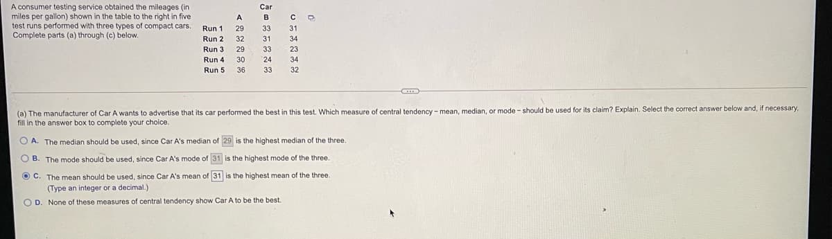 A consumer testing service obtained the mileages (in
miles per gallon) shown in the table to the right in five
test runs performed with three types of compact cars.
Complete parts (a) through (c) below.
Car
A
B
Run 1
29
33
31
Run 2
32
31
34
Run 3
29
33
23
Run 4
30
24
34
Run 5
36
33
32
(a) The manufacturer of Car A wants to advertise that its car performed the best in this test. Which measure
fill in the answer box to complete your choice.
central tendency - mean, median, or mode- should be used for its claim? Explain. Select the correct answer below and, if necessary,
O A. The median should be used, since Car A's median of 29 is the highest median of the three.
O B. The mode should be used, since Car A's mode of 31 is the highest mode of the three.
O C. The mean should be used, since Car A's mean of 31 is the highest mean of the three.
(Type an integer or a decimal.)
O D. None of these measures of central tendency show Car A to be the best.
