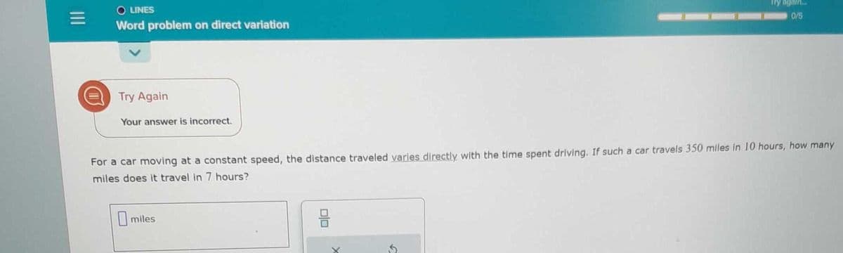 M
O LINES
Word problem on direct variation
Try Again
Your answer is incorrect.
For a car moving at a constant speed, the distance traveled varies directly with the time spent driving. If such a car travels 350 miles in 10 hours, how many
miles does it travel in 7 hours?
miles
Try again...
0/5
DO