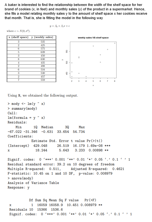 A baker is interested to find the relationship between the width of the shelf space for her
brand of cookies (x, in feet) and monthly sales (y) of the product in a supermarket. Hence,
she fits a model relating monthly sales y to the amount of shelf space x her cookies receive
that month. That is, she is fitting the model in the following way
y=B+₂x+e
where ~ N(0,0¹).
x (shelf space) y (weekly sales)
weekly sales VS shelf space
3
2
6
575
5
3
450
8
630
4
435
2
498
6
534
3
530
2
457
7
2
3
5
7
Using R, we obtained the following output.
> mody <- 1m (y - x)
> summary (mody)
Call:
lm (formula y - x)
Residuals:
Min
10 Median
3Q
Max
-67.022 -31.346 -0.631 33.654 54.734
Coefficients:
(Intercept) 429.048
26.519 16.179 1.69e-08 ***
x
18.244
5.643 3.233 0.00898 **
Signif. codes: 0*** 0.001 **0.01 0.05 0.11
Residual standard error: 39.2 on 10 degrees of freedom
Multiple R-squared: 0.511,
Adjusted R-squared: 0.4621
F-statistic: 10.45 on 1 and 10 DF, p-value: 0.008979
> anova (mody)
Analysis of Variance Table
Response: y
X
1
Df Sum Sq Mean Sq F value Pr (>F)
16059 16058.9 10.451 0.008979 **
Residuals 10 15366 1536.6
Signif. codes: 0 '*** 0.001 '**' 0.01 0.05. 0.11
8
4
Estimate Std. Error t value Pr(>|t|)
.