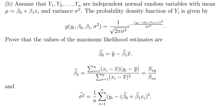 (b) Assume that Y₁, Y2, ..., Yn are independent normal random variables with mean
μ = Bo + ₁x₂ and variance o2. The probability density function of Y, is given by
1
9(Yi; Bo, B₁,0²)
{yi-(³0+3₁x₁)}²
202
=
12πσ2
Prove that the values of the maximum likelihood estimates are
Bo=y-B₁,
Σ₁ (xi-T) (Yi - y)
Σi-1
Sty
B₁
Σ=1(x; - π)2
STE
and
n
Σ(Yi − (Âo + Â₁x;)².
n
i=1
=
=
=