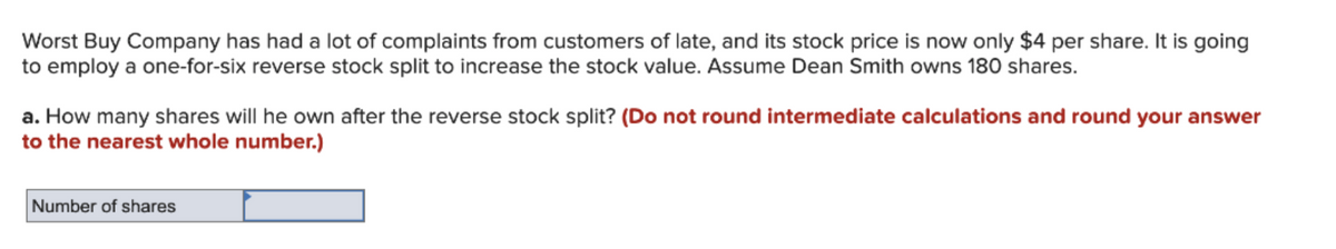 Worst Buy Company has had a lot of complaints from customers of late, and its stock price is now only $4 per share. It is going
to employ a one-for-six reverse stock split to increase the stock value. Assume Dean Smith owns 180 shares.
a. How many shares will he own after the reverse stock split? (Do not round intermediate calculations and round your answer
to the nearest whole number.)
Number of shares
