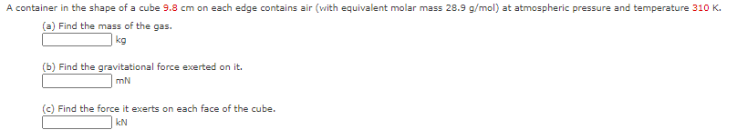 A container in the shape of a cube 9.8 cm on each edge contains air (with equivalent molar mass 28.9 g/mol) at atmospheric pressure and temperature 310 K.
(a) Find the mass of the gas.
|kg
(b) Find the gravitational force exerted on it.
mN
(c) Find the force it exerts on each face of the cube.
kN
