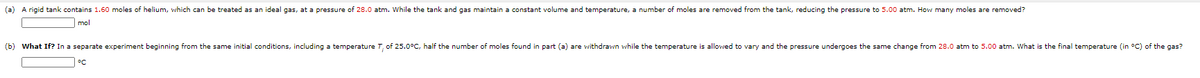 (a) A rigid tank contains 1.60 moles of helium, which can be treated as an ideal gas, at a pressure of 28.0 atm. While the tank and gas maintain a constant volume and temperature, a number of moles are removed from the tank, reducing the pressure to 5.00 atm. How many moles are removed?
mol
(b) What If? In a separate experiment beginning from the same initial conditions, including a temperature T, of 25.0°C, half the number of moles found in part (a) are withdrawn while the temperature is allowed to vary and the pressure undergoes the same change from 28.0 atm to 5.00 atm. What is the final temperature (in °C) of the gas?
°C
