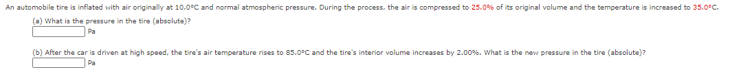 An automobile tire is inflated with air originally at 10.0°C and normal atmospheric pressure. During the process, the air is compressed to 25.0% of its original volume and the temperature is increased to 35.0°C.
(a) What is the pressure in the tire (absolute)?
Pa
(b) After the car is driven at high speed, the tire's air temperature rises to 85.0°C and the tire's interior volume increases by 2.00%. What is the new pressure in the tire (absolute)?
Pa
