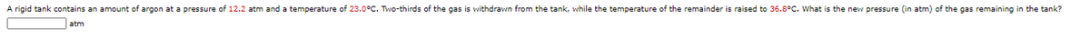 A rigid tank contains an amount of argon at a pressure of 12.2 atm and a temperature of 23.0°C. Two-thirds of the gas is withdrawn from the tank, while the temperature of the remainder is raised to 36.8°C. What is the new pressure (in atm) of the gas remaining in the tank?
atm
