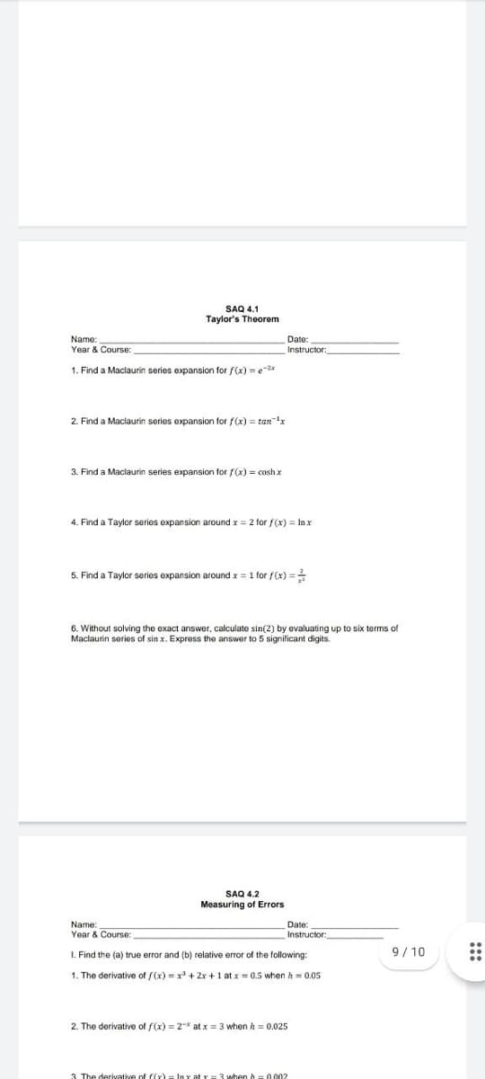 SAQ 4.1
Taylor's Theorem
Name:
Year & Course:
Date:
Instructor:
1. Find a Maclaurin series expansion for f(x) = e-2x
2. Find a Maclaurin series expansion for f(x) = tanx
3. Find a Maclaurin series expansion for f(x) = coshx
4. Find a Taylor series expansion around x = 2 for f(x) = Inx
5. Find a Taylor series expansion around x = 1 for f(x) =
6. Without solving the exact answver, calculate sin(2) by evaluating up to six terms of
Maclaurin series of sin x. Express the answer to 5 significant digits.
SAQ 4.2
Measuring of Errors
Date:
Instructor:
Name:
Year & Course:
1. Find the (a) true error and (b) relative error of the following:
9/ 10
1. The derivative of f(x) = x + 2x +1 at x = 0.5 when h = 0.05
2. The derivative of f(x) = 2-* at x = 3 when h = 0.025
3 The derivative of f(x)= In Y at r= 3 when h =0002
:::
