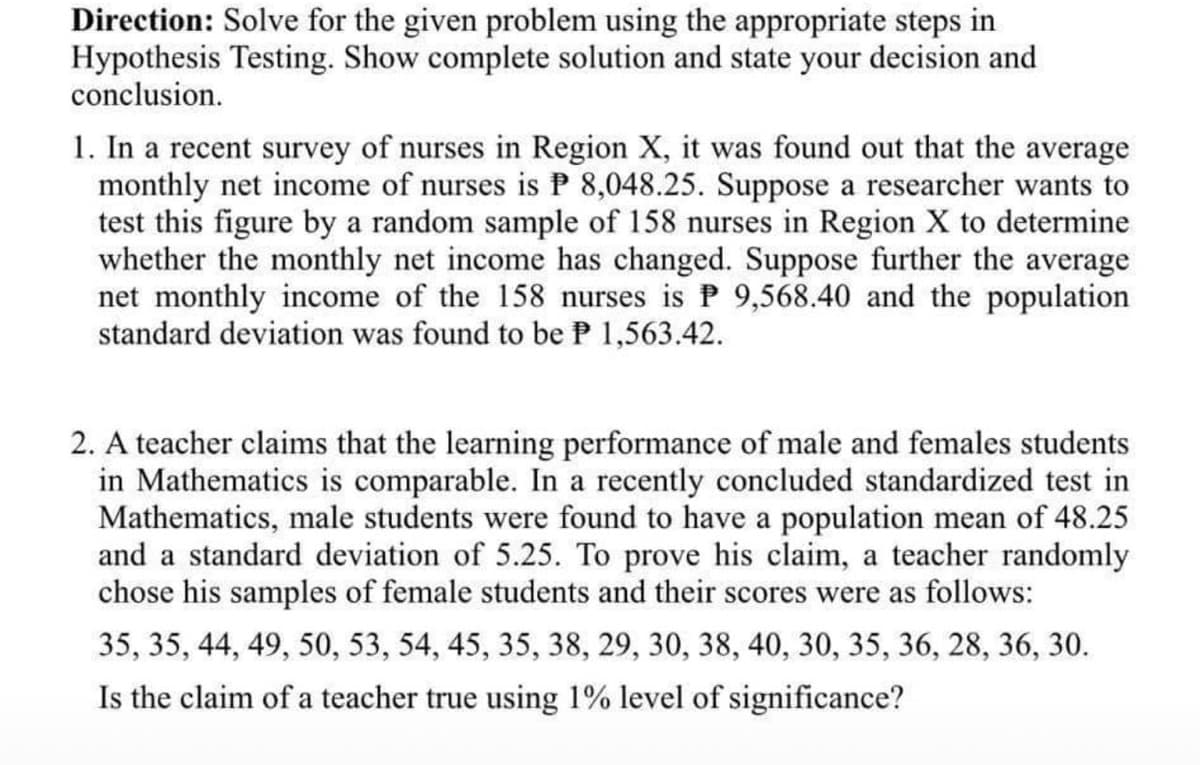 Direction: Solve for the given problem using the appropriate steps in
Hypothesis Testing. Show complete solution and state your decision and
conclusion.
1. In a recent survey of nurses in Region X, it was found out that the average
monthly net income of nurses is P 8,048.25. Suppose a researcher wants to
test this figure by a random sample of 158 nurses in Region X to determine
whether the monthly net income has changed. Suppose further the average
net monthly income of the 158 nurses is P 9,568.40 and the population
standard deviation was found to be P 1,563.42.
2. A teacher claims that the learning performance of male and females students
in Mathematics is comparable. In a recently concluded standardized test in
Mathematics, male students were found to have a population mean of 48.25
and a standard deviation of 5.25. To prove his claim, a teacher randomly
chose his samples of female students and their scores were as follows:
35, 35, 44, 49, 50, 53, 54, 45, 35, 38, 29, 30, 38, 40, 30, 35, 36, 28, 36, 30.
Is the claim of a teacher true using 1% level of significance?
