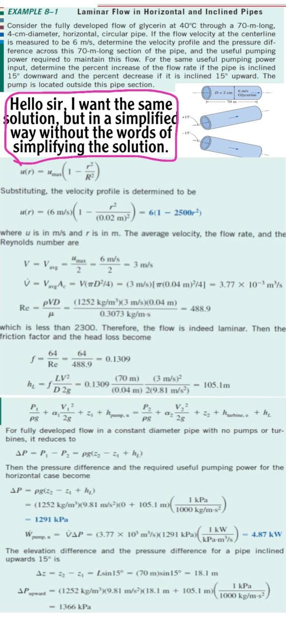 - EXAMPLE 8-1
Laminar Flow in Horizontal and Inclined Pipes
Consider the fully developed flow of glycerin at 40°C through a 70-m-long,
4-cm-diameter, horizontal, circular pipe. If the flow velocity at the centerline
is measured to be 6 m/s, determine the velocity profile and the pressure dif-
ference across this 70-m-long section of the pipe, and the useful pumping
power required to maintain this flow. For the same useful pumping power
input, determine the percent increase of the flow rate if the pipe is inclined
15° downward and the percent decrease if it is inclined 15° upward. The
pump is located outside this pipe section.
D-2 em
6 m/s
Glycerine
Hello sir, I want the same
solution, but in a simplified
way without the words of
simplifying the solution.
ur) - uma 1-
Substituting, the velocity profile is determined to be
ur) - (6 m/s)I -
- 6(1 - 2500r)
(0.02 m)
where u is in m/s and r is in m. The average velocity, the flow rate, and the
Reynolds number are
V - Vavs
4max
6 m/s
- 3 m/s
V - VvA,- V#D³14) = (3 m/s)[7(0.04 m)/4] 3.77 x 10- m/s
pVD
Re -
(1252 kg/m)(3 m/s)(0.04 m)
0.3073 kg/m-s
- 488.9
which is less than 2300. Therefore, the flow is indeed laminar. Then the
friction factor and the head loss become
64
f =
64
0.1309
Re
488.9
LV?
(70 m)
(3 m/s)?
h -f
- 0.1309
D 2g
(0.04 m) 2(9.81 m/s²)
- 105.Im
P1
P2
+ z, + hpump. .
a 28
+ az 28
Pg
+ z + hurbine,e + h
Pg
For fully developed flow in a constant diameter pipe with no pumps or tur-
bines, it reduces to
AP - P, - P, - pg(z, - z, + h)
Then the pressure difference and the required useful pumping power for the
horizontal case become
AP = pg(zz -4 + h)
= (1252 kg/mX9.81 m/s)(0 + 105.1 m)-
1 kPa
1000 kg/m-s²,
- 1291 kPa
We - VAP = (3.77 x 10' m³/s)(1291 kPa) kW
kPa-m/s
- 4.87 kV
The elevation difference and the pressure difference for a pipe inclined
upwards 15° is
Az - - 2 - Lsin15° - (70 m)sin15° - 18.1 m
1 kPa
1000 kg/m-s2
APd- (1252 kg/mX9.81 m/s?(18.1 m + 105.1 m)
- 1366 kPa
