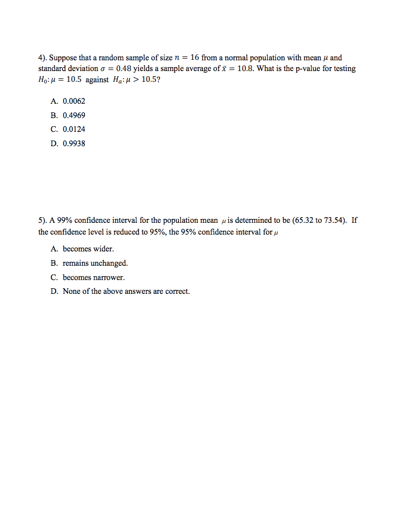 4). Suppose that a random sample of size n = 16 from a normal population with mean µ and
standard deviation o = 0.48 yields a sample average of x = 10.8. What is the p-value for testing
Ho: µ = 10.5 against Ha:H > 10.5?
A. 0.0062
В. 0.4969
C. 0.0124
D. 0.9938
5). A 99% confidence interval for the population mean u is determined to be (65.32 to 73.54). If
the confidence level is reduced to 95%, the 95% confidence interval for u
A. becomes wider.
B. remains unchanged.
C. becomes narrower.
D. None of the above answers are correct.
