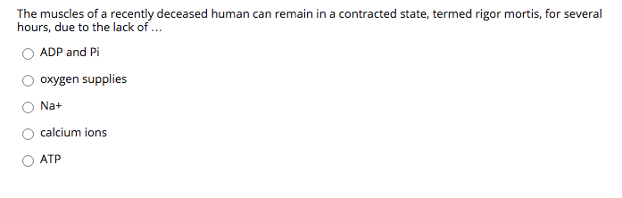 The muscles of a recently deceased human can remain in a contracted state, termed rigor mortis, for several
hours, due to the lack of ..
ADP and Pi
oxygen supplies
Na+
calcium ions
ATP
