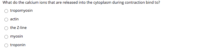 ### Muscle Contraction Quiz

**Question:**

What do the calcium ions that are released into the cytoplasm during contraction bind to?

**Answer Choices:**

- ○ tropomyosin
- ○ actin
- ○ the Z-line
- ○ myosin
- ○ troponin