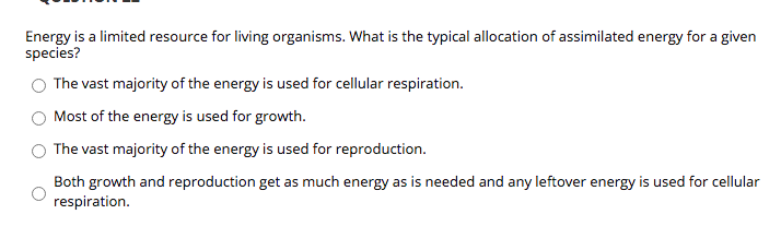 **Question 1**

Energy is a limited resource for living organisms. What is the typical allocation of assimilated energy for a given species?

- ○ The vast majority of the energy is used for cellular respiration.
- ○ Most of the energy is used for growth.
- ○ The vast majority of the energy is used for reproduction.
- ○ Both growth and reproduction get as much energy as is needed and any leftover energy is used for cellular respiration.