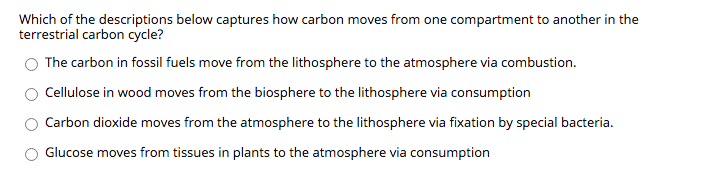 Which of the descriptions below captures how carbon moves from one compartment to another in the
terrestrial carbon cycle?
The carbon in fossil fuels move from the lithosphere to the atmosphere via combustion.
Cellulose in wood moves from the biosphere to the lithosphere via consumption
Carbon dioxide moves from the atmosphere to the lithosphere via fixation by special bacteria.
Glucose moves from tissues in plants to the atmosphere via consumption
