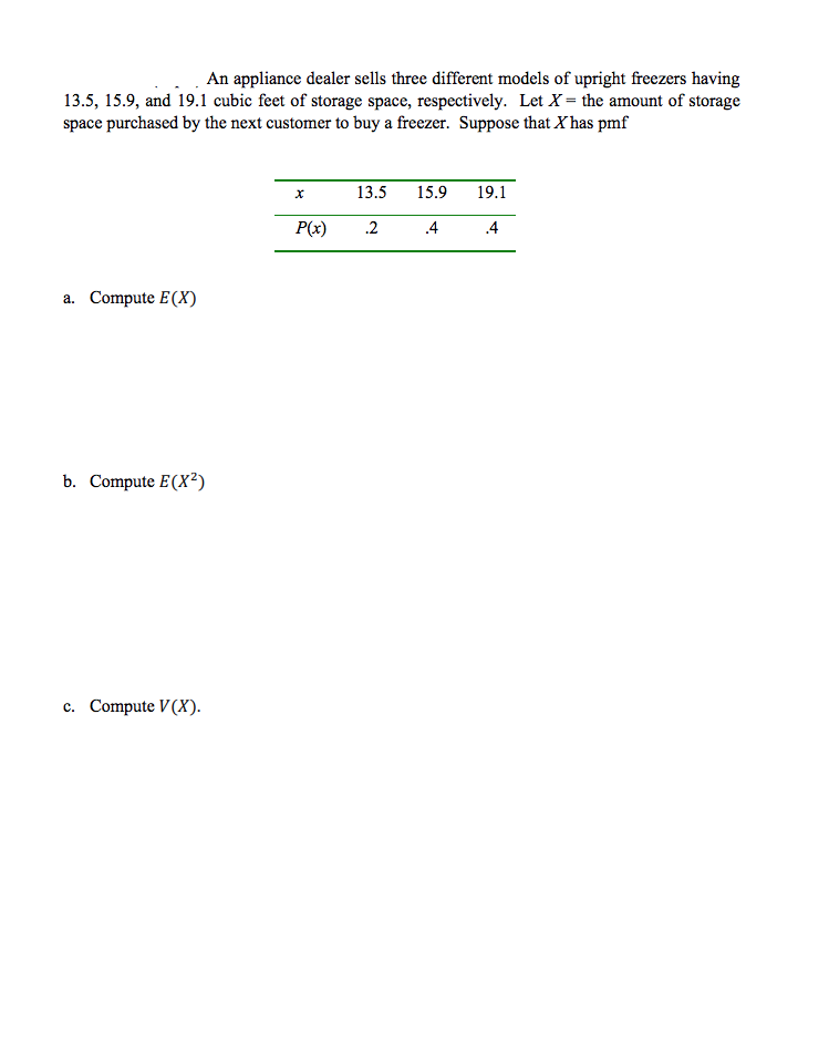 ### Probability and Expected Value of Storage Space for Upright Freezers

An appliance dealer sells three different models of upright freezers having 13.5, 15.9, and 19.1 cubic feet of storage space, respectively. Let \(X\) be the amount of storage space purchased by the next customer to buy a freezer. Suppose that \(X\) has the probability mass function (pmf) given by the following table:

| \( x \)   | 13.5 | 15.9 | 19.1 |
|-----------|------|------|------|
| \( P(x) \)| 0.2  | 0.4  | 0.4  |

#### a. Compute \(E(X)\)

The expected value \(E(X)\) of a random variable \(X\) with pmf \(P(x)\) is calculated using the formula:

\[ E(X) = \sum_{i} x_i P(x_i) \]

Thus,

\[ E(X) = (13.5 \times 0.2) + (15.9 \times 0.4) + (19.1 \times 0.4) \]

#### b. Compute \(E(X^2)\)

The expected value of \(X^2\) is calculated using the formula:

\[ E(X^2) = \sum_{i} x_i^2 P(x_i) \]

Thus,

\[ E(X^2) = (13.5^2 \times 0.2) + (15.9^2 \times 0.4) + (19.1^2 \times 0.4) \]

#### c. Compute \(V(X)\)

The variance \(V(X)\) of a random variable \(X\) is given by:

\[ V(X) = E(X^2) - [E(X)]^2 \]