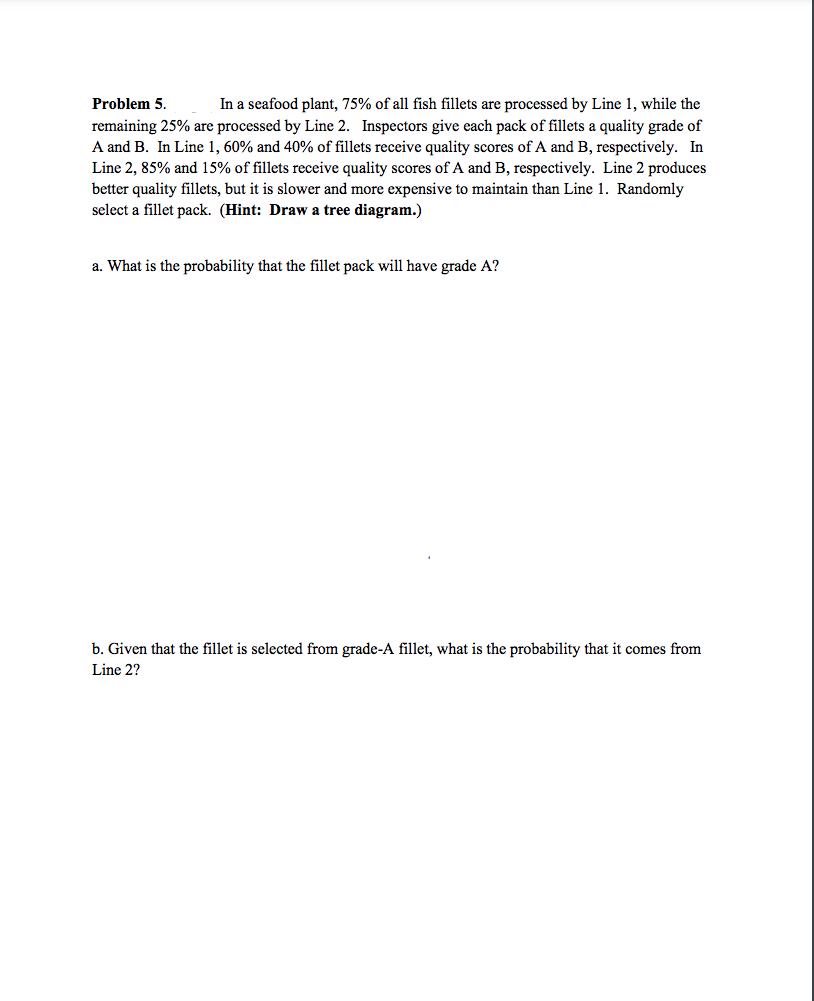 ### Problem 5

In a seafood plant, 75% of all fish fillets are processed by Line 1, while the remaining 25% are processed by Line 2. Inspectors give each pack of fillets a quality grade of A and B. In Line 1, 60% and 40% of fillets receive quality scores of A and B, respectively. In Line 2, 85% and 15% of fillets receive quality scores of A and B, respectively. Line 2 produces better quality fillets, but it is slower and more expensive to maintain than Line 1. Randomly select a fillet pack. (Hint: Draw a tree diagram.)

#### a. What is the probability that the fillet pack will have grade A?

#### b. Given that the fillet is selected from grade-A fillet, what is the probability that it comes from Line 2?