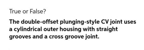 True or False?
The double-offset plunging-style CV joint uses
a cylindrical outer housing with straight
grooves and a cross groove joint.
