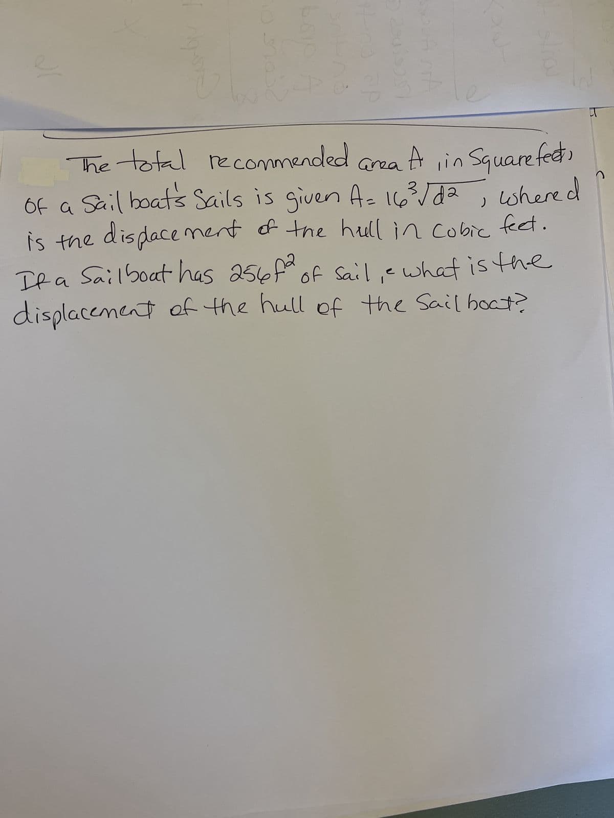 100
Hno ap
NOUA STA
The total recommended
area A, in Square feeto
of a Sail boats Sails is given A= 16³√/d2
whered
is the displacement of the hull in cubic feet.
)
Sailboat has 256f2
If a of sail, e what is the
displacement of the hull of the Sail boat?