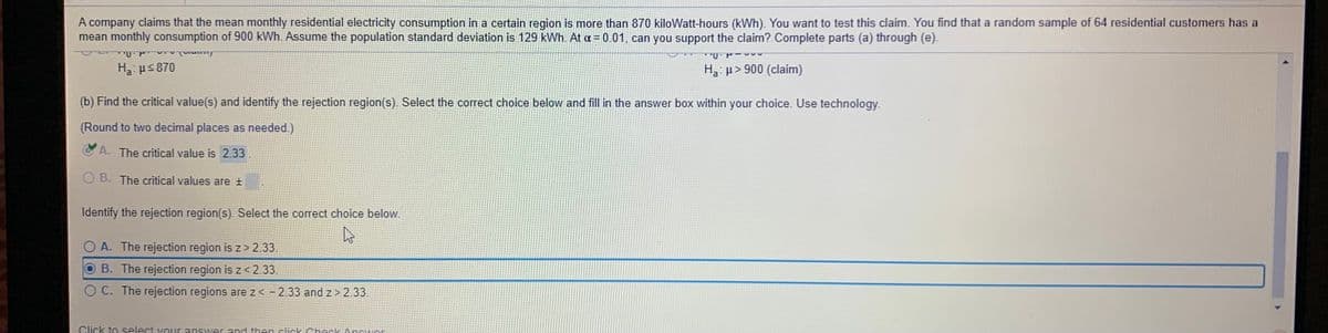 A company claims that the mean monthly residential electricity consumption in a certain region is more than 870 kiloWatt-hours (kWh). You want to test this claim. You find that a random sample of 64 residential customers has a
mean monthly consumption of 900 kWh. Assume the population standard deviation is 129 kWh. At a = 0.01, can you support the claim?.Complete parts (a) through (e).
H3: µs 870
H3: µ> 900 (claim)
(b) Find the critical value(s) and identify the rejection region(s) Select the correct choice below and fill in the answer box within your choice. Use technology.
(Round to two decimal places as needed.)
C A. The critical value is 2.33.
O B. The critical values are +
Identify the rejection region(s). Select the correct choice below.
O A. The rejection region is z> 2.33.
B. The rejection region is z < 2.33.
O C. The rejection regions are z< -2.33 and z > 2.33.
Click to select vour answer and then click Check Answer
