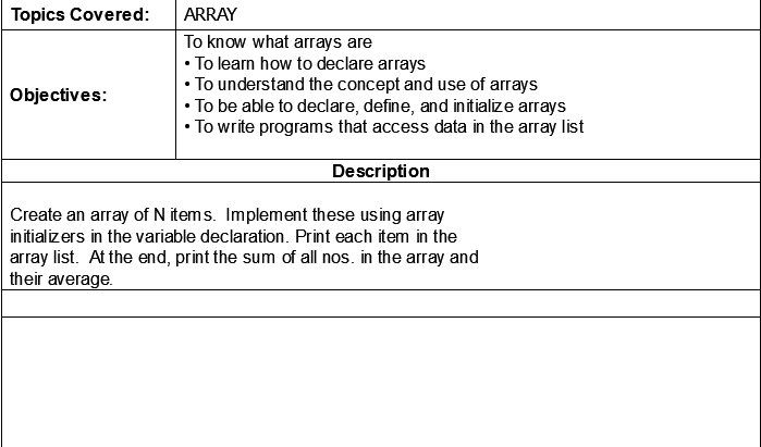 Topics Covered:
ARRAY
To know what arrays are
• To learn how to declare arrays
• To understand the concept and use of arrays
• To be able to declare, define, and initialize arrays
• To write programs that access data in the array list
Objectives:
Description
Create an array of N items. Implement these using array
initializers in the variable declaration. Print each item in the
array list. At the end, print the sum of all nos. in the array and
their average.
