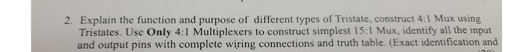 2. Explain the function and purpose of different types of Tristate, construct 4:1 Mux using
Tristates. Use Only 4:1 Multiplexers to construct simplest 15:1 Mux, identify all the input
and output pins with complete wiring connections and truth table. (Exact identification and
