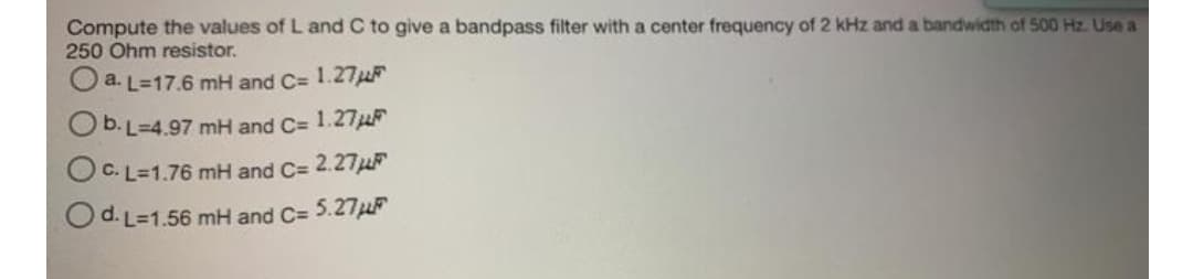 Compute the values of L and C to give a bandpass filter with a center frequency of 2 kHz and a bandwidth of 500 Hz. Use a
250 Ohm resistor.
O a. L=17.6 mH and C= 1.27μF
b. L=4.97 mH and C= 1.27μ
OC.L=1.76 mH and C= 2.27μF
O d. L=1.56 mH and C= 5.27μF