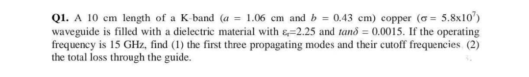 Q1. A 10 cm length of a K-band (a = 1.06 cm and b = 0.43 cm) copper (o= 5.8x107)
waveguide is filled with a dielectric material with &-2.25 and tand = 0.0015. If the operating
frequency is 15 GHz, find (1) the first three propagating modes and their cutoff frequencies (2)
the total loss through the guide.
S.