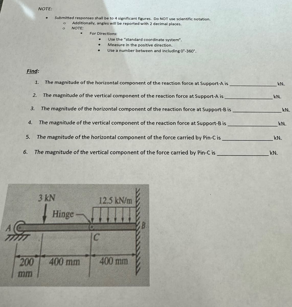 Find:
3.
4.
NOTE:
200
mm
●
Submitted responses shall be to 4 significant figures. Do NOT use scientific notation.
O Additionally, angles will be reported with 2 decimal places.
NOTE:
1. The magnitude of the horizontal component of the reaction force at Support-A is
2. The magnitude of the vertical component of the reaction force at Support-A is
The magnitude of the horizontal component of the reaction force at Support-B is
The magnitude of the vertical component of the reaction force at Support-B is
5. The magnitude of the horizontal component of the force carried by Pin-C is
6. The magnitude of the vertical component of the force carried by Pin-C is
3 kN
For Directions:
Hinge
400 mm
Use the "standard coordinate system".
Measure in the positive direction.
Use a number between and including 0°-360°.
12.5 kN/m
C
400 mm
kN.
kN.
kN.
kN.
kN.
kN.